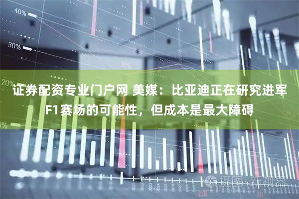 证券配资专业门户网 美媒：比亚迪正在研究进军F1赛场的可能性，但成本是最大障碍