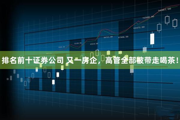 排名前十证券公司 又一房企，高管全部被带走喝茶！