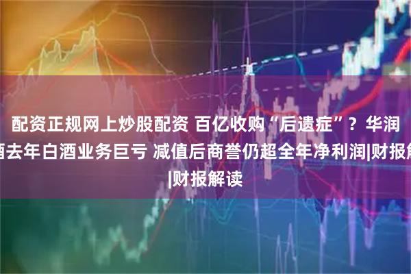 配资正规网上炒股配资 百亿收购“后遗症”？华润啤酒去年白酒业务巨亏 减值后商誉仍超全年净利润|财报解读