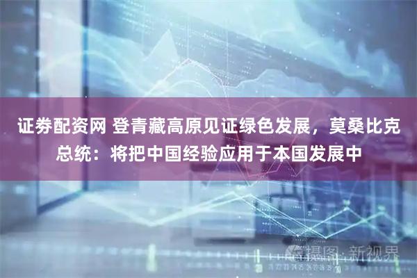 证劵配资网 登青藏高原见证绿色发展，莫桑比克总统：将把中国经验应用于本国发展中