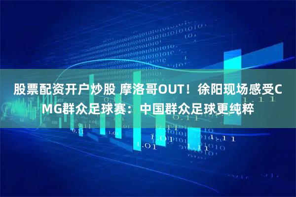 股票配资开户炒股 摩洛哥OUT！徐阳现场感受CMG群众足球赛：中国群众足球更纯粹