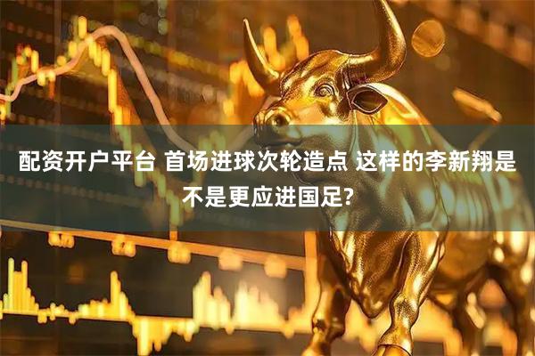 配资开户平台 首场进球次轮造点 这样的李新翔是不是更应进国足?