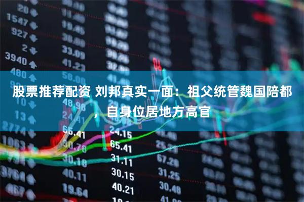 股票推荐配资 刘邦真实一面：祖父统管魏国陪都，自身位居地方高官