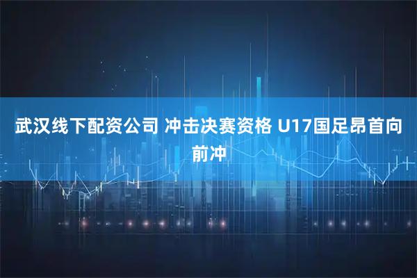 武汉线下配资公司 冲击决赛资格 U17国足昂首向前冲