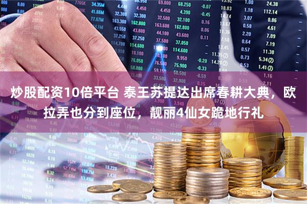炒股配资10倍平台 泰王苏提达出席春耕大典，欧拉弄也分到座位，靓丽4仙女跪地行礼
