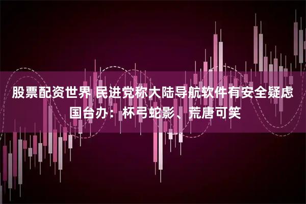 股票配资世界 民进党称大陆导航软件有安全疑虑 国台办：杯弓蛇影、荒唐可笑