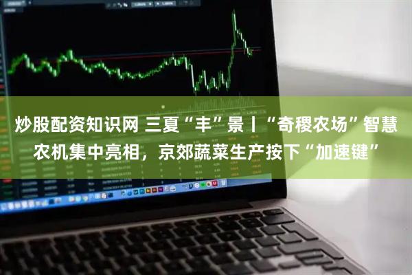 炒股配资知识网 三夏“丰”景丨“奇稷农场”智慧农机集中亮相，京郊蔬菜生产按下“加速键”