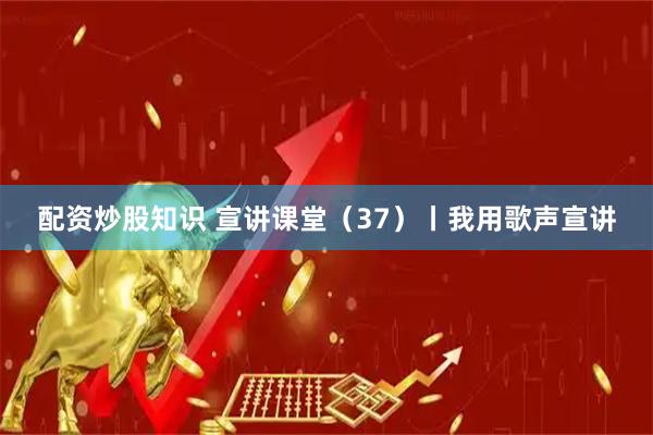 配资炒股知识 宣讲课堂（37）丨我用歌声宣讲