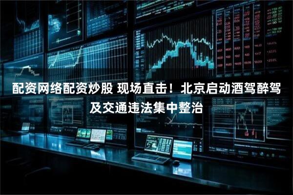配资网络配资炒股 现场直击！北京启动酒驾醉驾及交通违法集中整治
